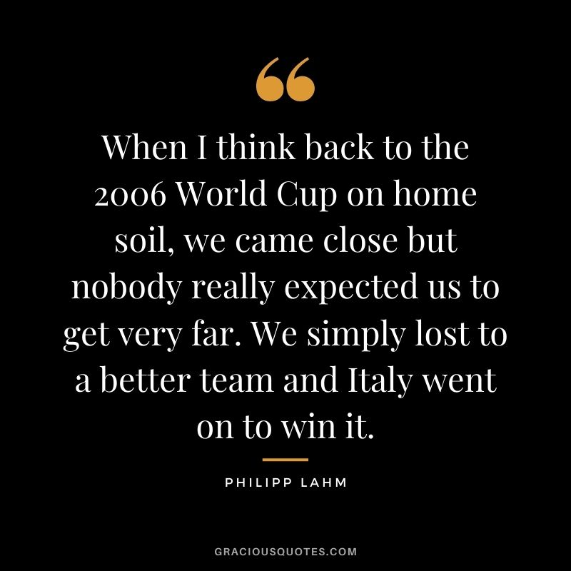 When I think back to the 2006 World Cup on home soil, we came close but nobody really expected us to get very far. We simply lost to a better team and Italy went on to win it.