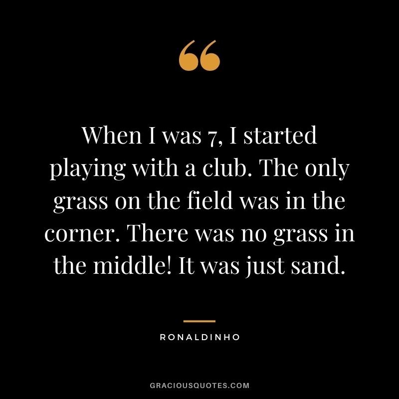 When I was 7, I started playing with a club. The only grass on the field was in the corner. There was no grass in the middle! It was just sand.