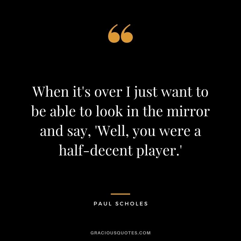 When it's over I just want to be able to look in the mirror and say, 'Well, you were a half-decent player.'