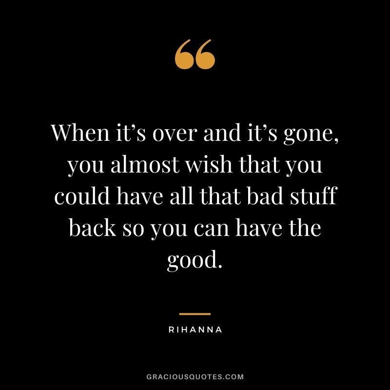 When it’s over and it’s gone, you almost wish that you could have all that bad stuff back so you can have the good.