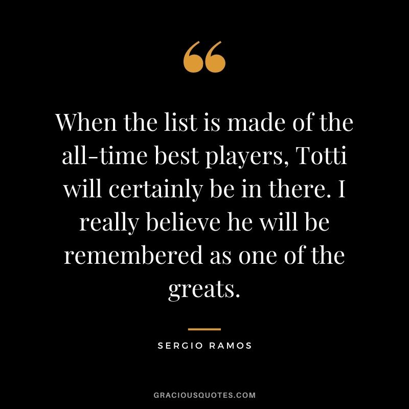 When the list is made of the all-time best players, Totti will certainly be in there. I really believe he will be remembered as one of the greats.
