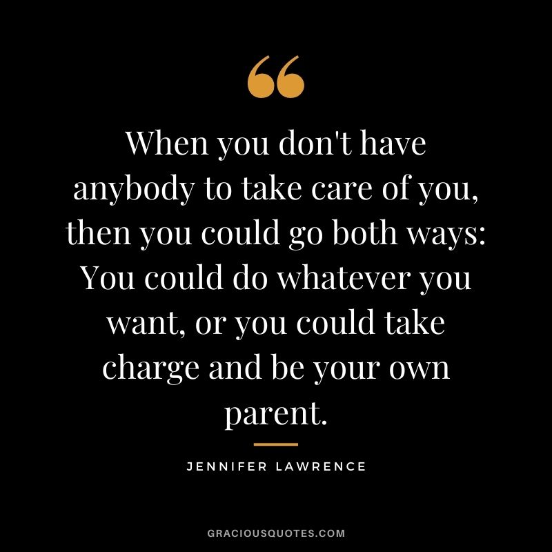 When you don't have anybody to take care of you, then you could go both ways You could do whatever you want, or you could take charge and be your own parent.