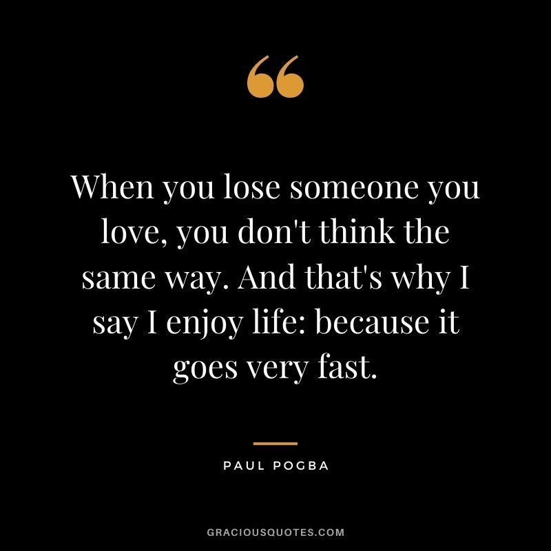 When you lose someone you love, you don't think the same way. And that's why I say I enjoy life: because it goes very fast.