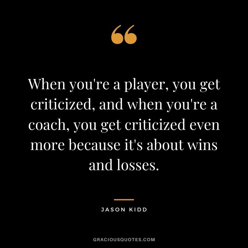 When you're a player, you get criticized, and when you're a coach, you get criticized even more because it's about wins and losses.