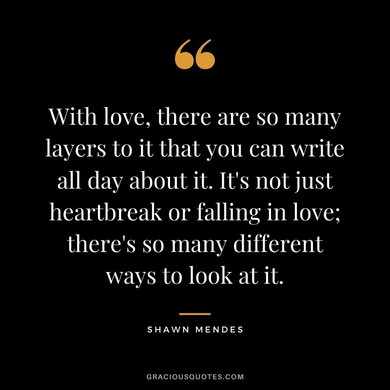 With love, there are so many layers to it that you can write all day about it. It's not just heartbreak or falling in love; there's so many different ways to look at it.