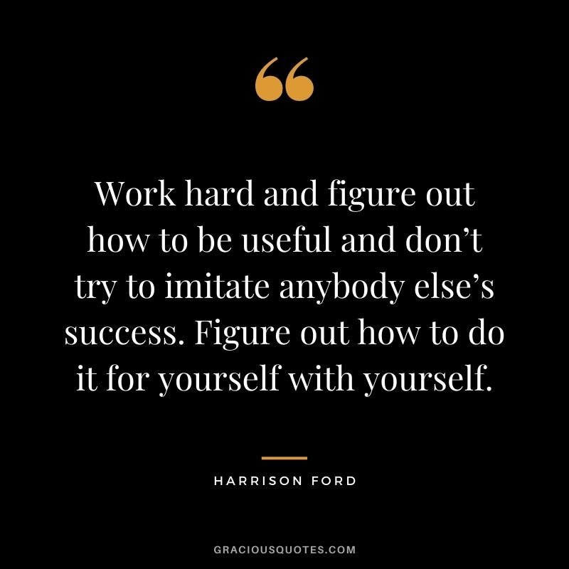 Work hard and figure out how to be useful and don’t try to imitate anybody else’s success. Figure out how to do it for yourself with yourself.