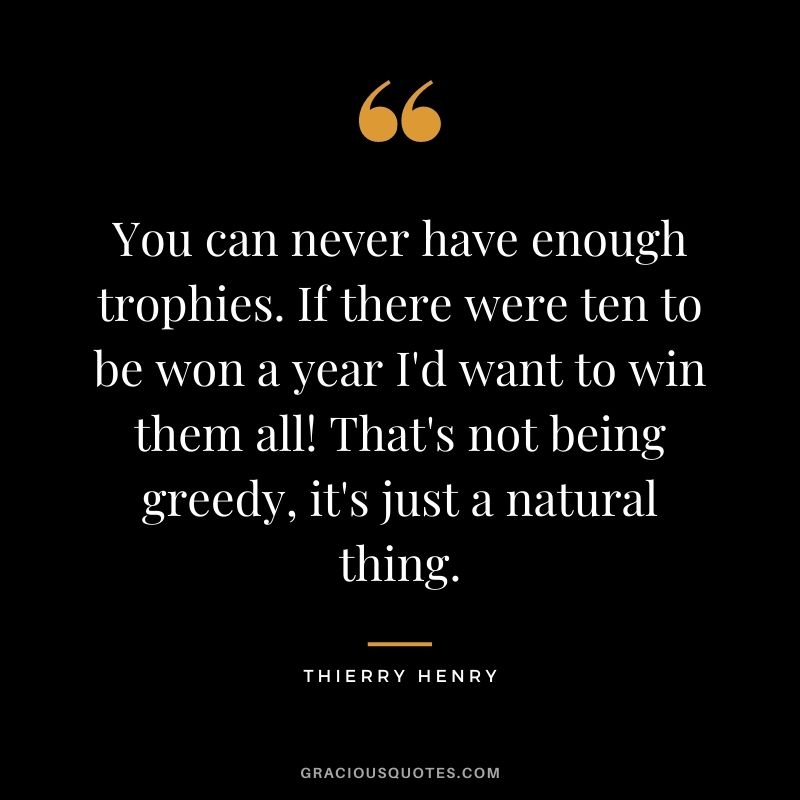 You can never have enough trophies. If there were ten to be won a year I'd want to win them all! That's not being greedy, it's just a natural thing.