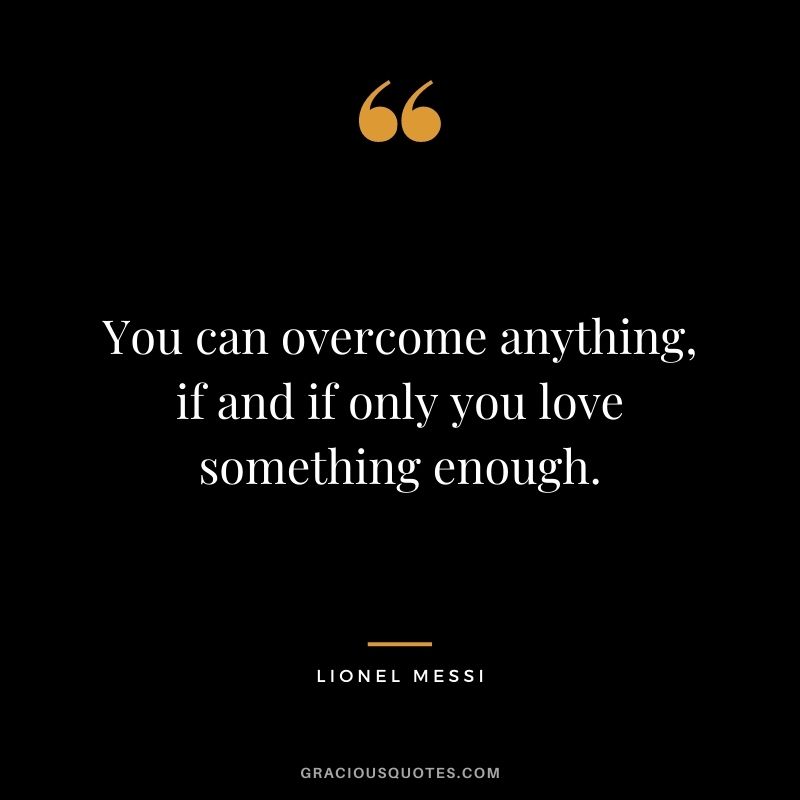 You can overcome anything, if and if only you love something enough.