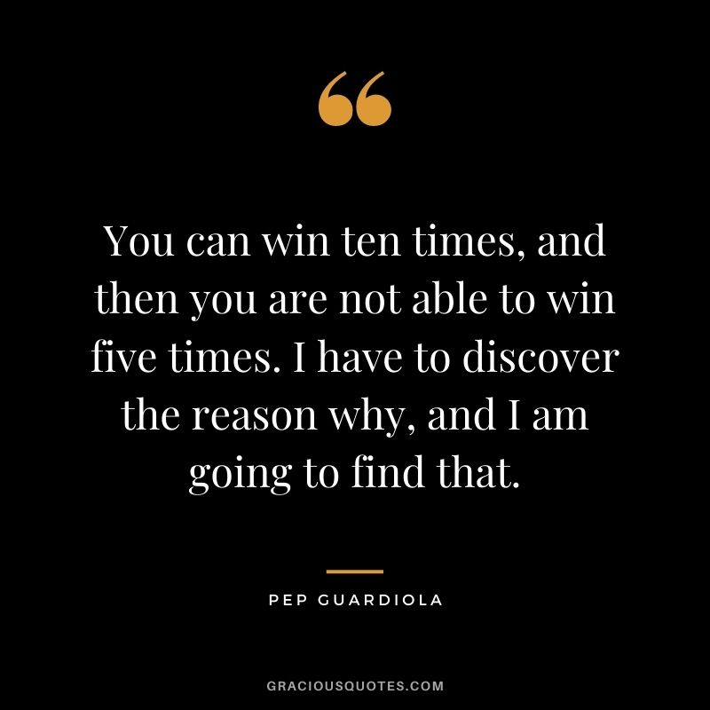 You can win ten times, and then you are not able to win five times. I have to discover the reason why, and I am going to find that.