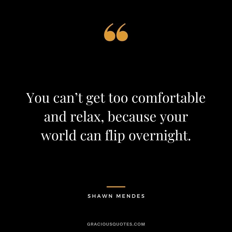 You can’t get too comfortable and relax, because your world can flip overnight.