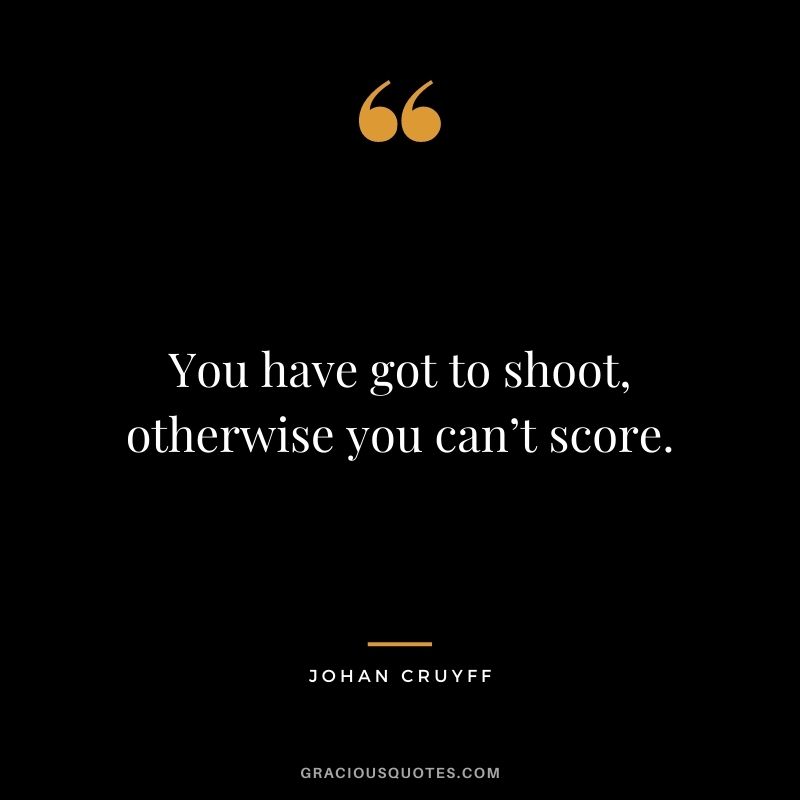 You have got to shoot, otherwise you can’t score.