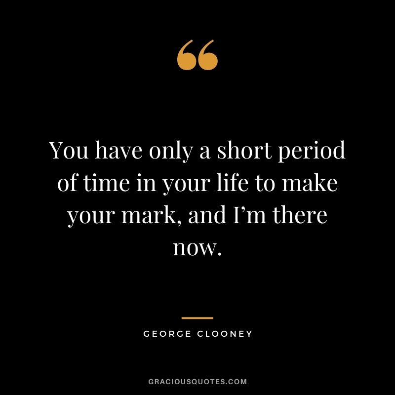 You have only a short period of time in your life to make your mark, and I’m there now.