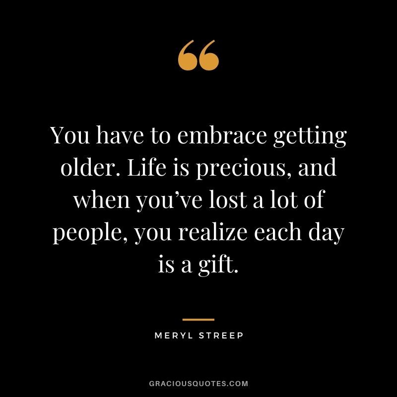 You have to embrace getting older. Life is precious, and when you’ve lost a lot of people, you realize each day is a gift.