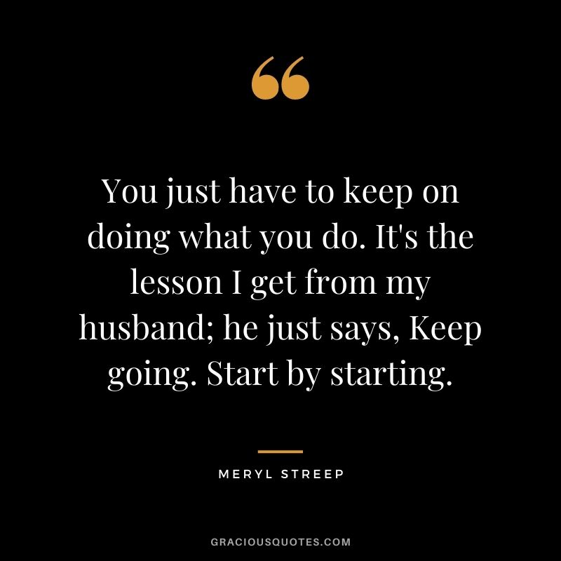 You just have to keep on doing what you do. It's the lesson I get from my husband; he just says, Keep going. Start by starting.