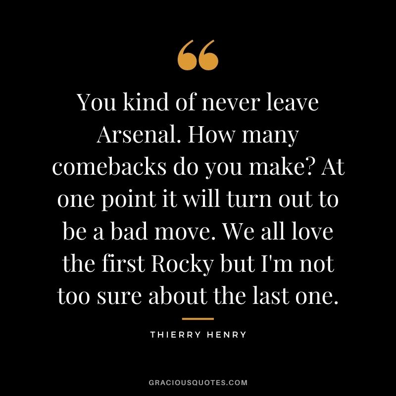 You kind of never leave Arsenal. How many comebacks do you make? At one point it will turn out to be a bad move. We all love the first Rocky but I'm not too sure about the last one.
