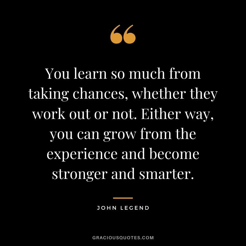 You learn so much from taking chances, whether they work out or not. Either way, you can grow from the experience and become stronger and smarter.