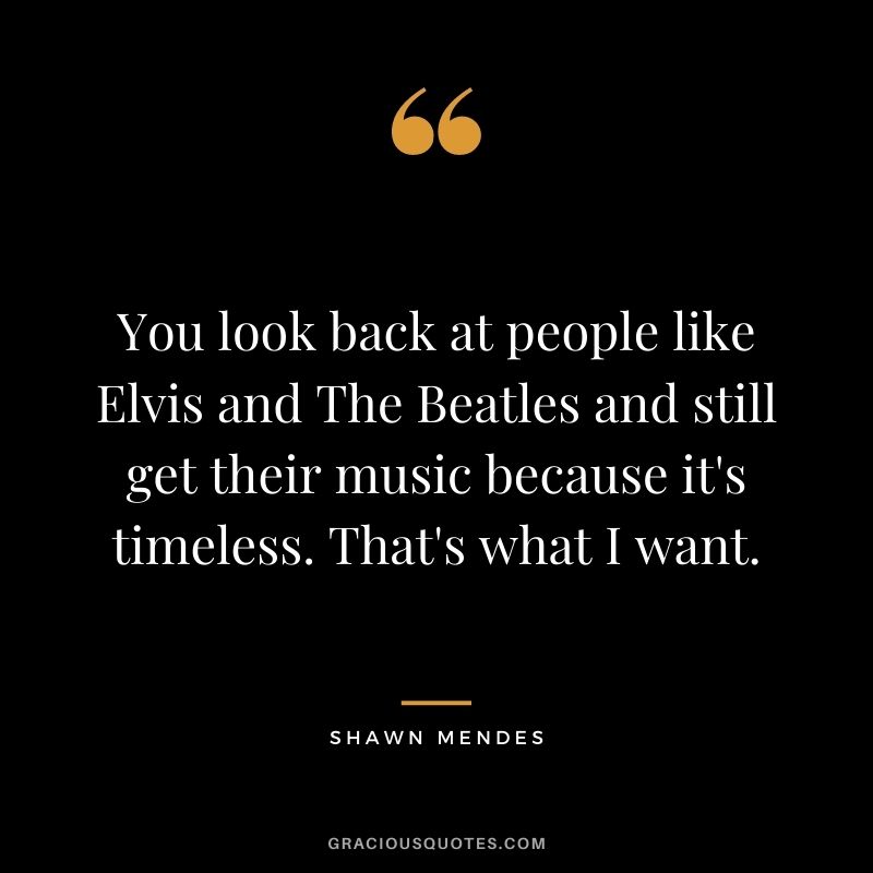 You look back at people like Elvis and The Beatles and still get their music because it's timeless. That's what I want.