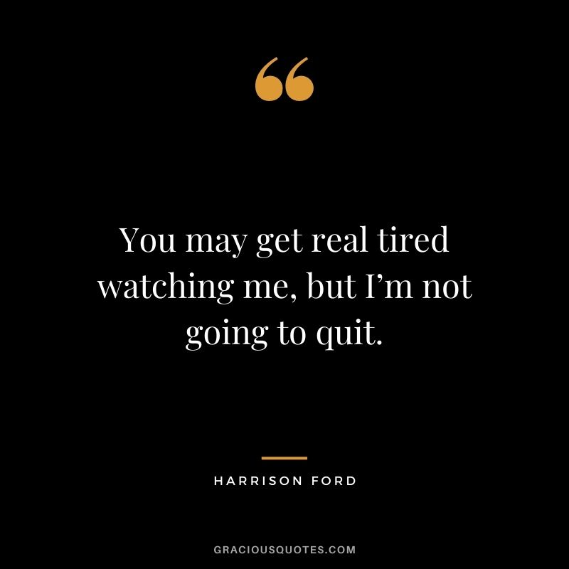 You may get real tired watching me, but I’m not going to quit.
