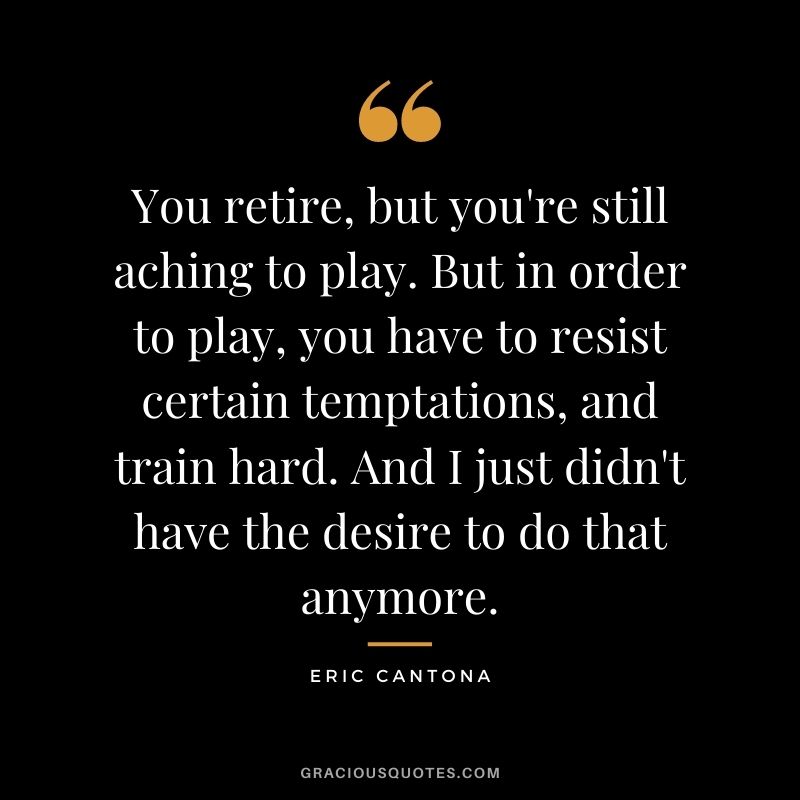 You retire, but you're still aching to play. But in order to play, you have to resist certain temptations, and train hard. And I just didn't have the desire to do that anymore.