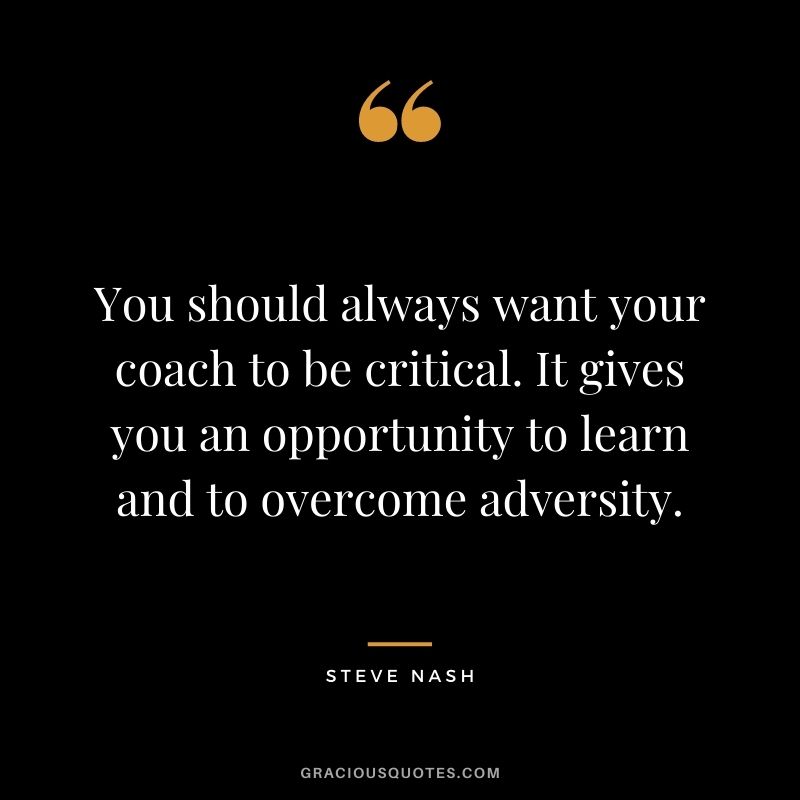 You should always want your coach to be critical. It gives you an opportunity to learn and to overcome adversity.