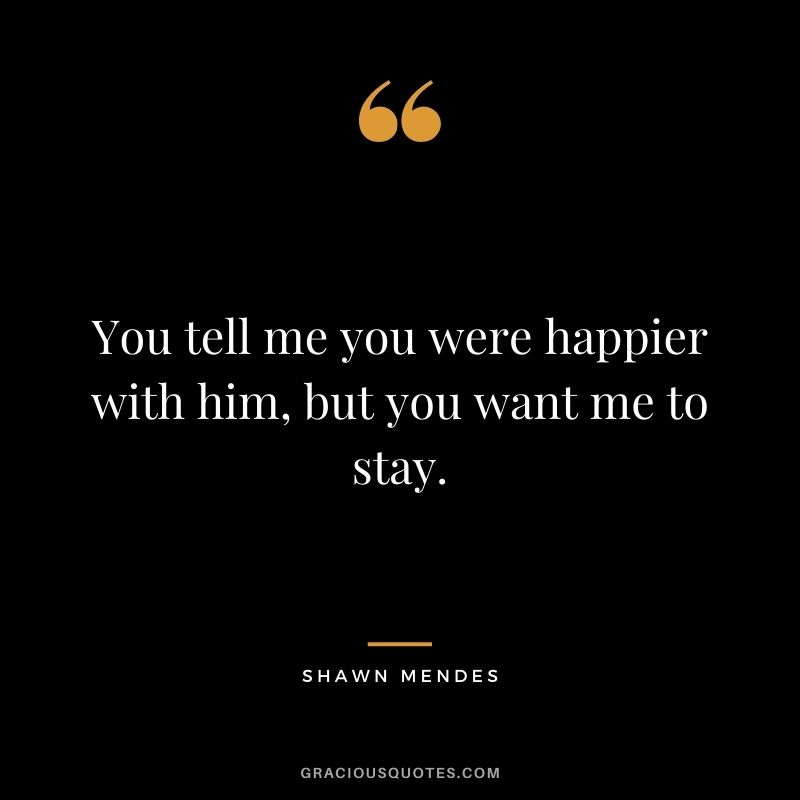 You tell me you were happier with him, but you want me to stay.
