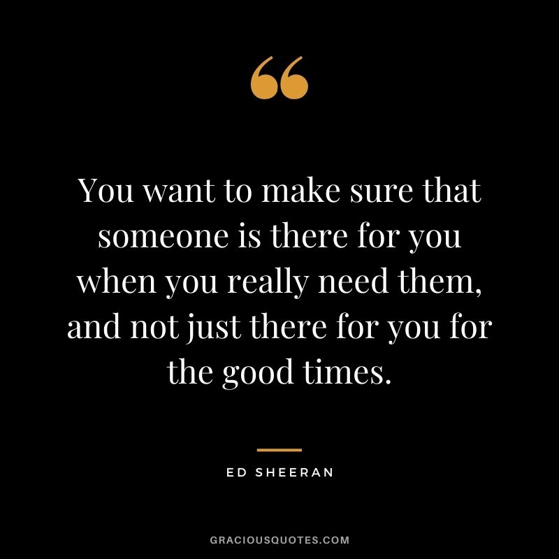 You want to make sure that someone is there for you when you really need them, and not just there for you for the good times.