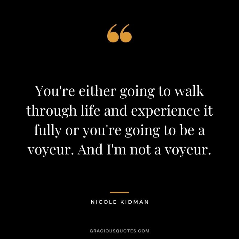 You're either going to walk through life and experience it fully or you're going to be a voyeur. And I'm not a voyeur.