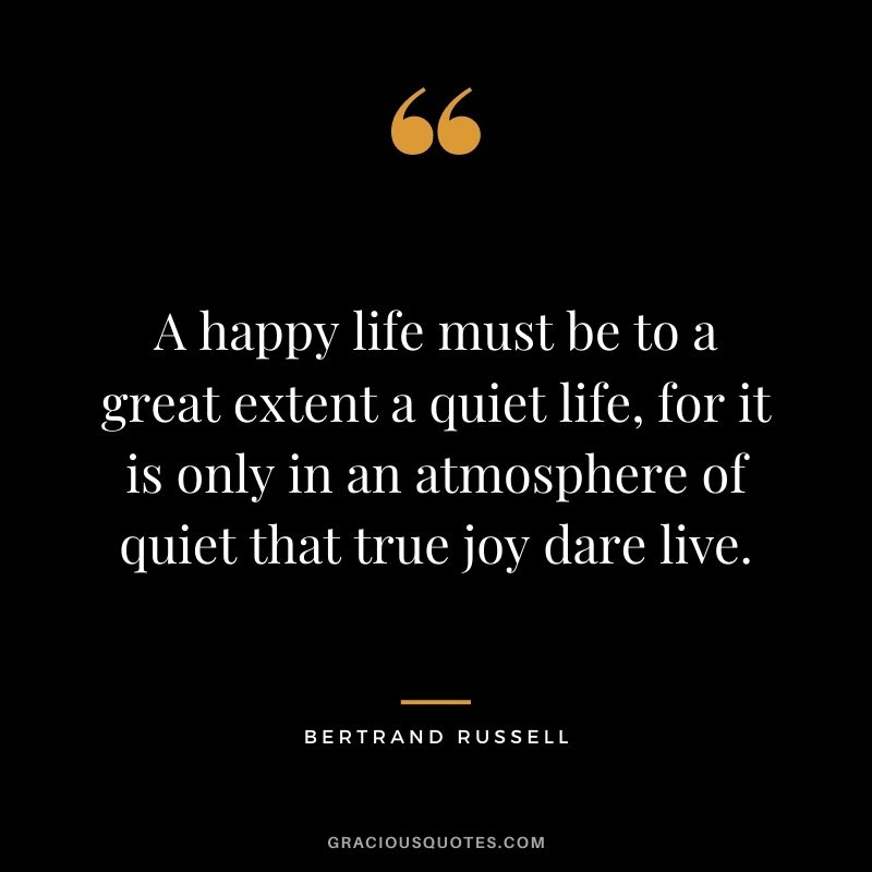 A happy life must be to a great extent a quiet life, for it is only in an atmosphere of quiet that true joy dare live.