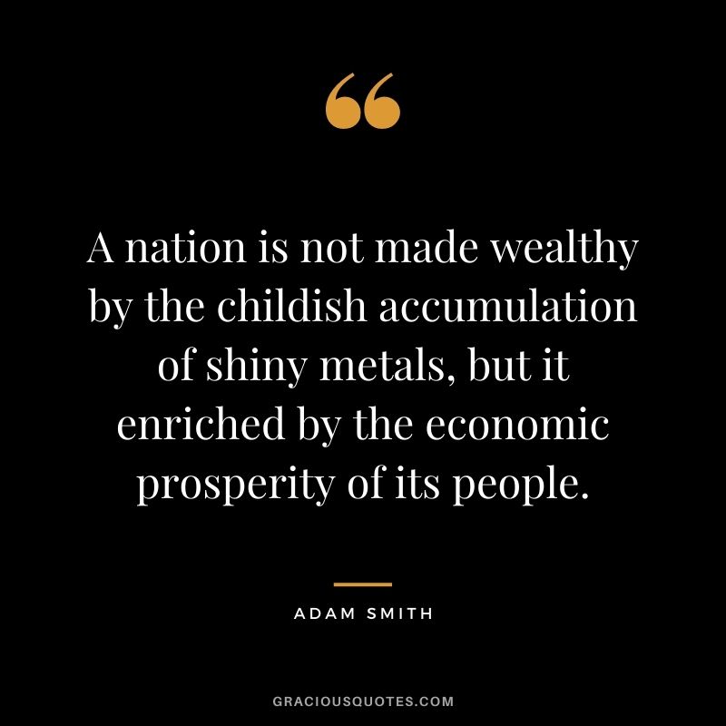A nation is not made wealthy by the childish accumulation of shiny metals, but it enriched by the economic prosperity of its people.