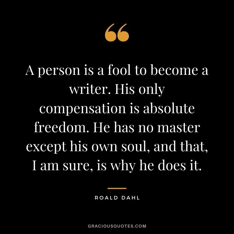 A person is a fool to become a writer. His only compensation is absolute freedom. He has no master except his own soul, and that, I am sure, is why he does it.