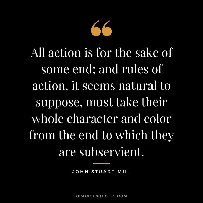 All action is for the sake of some end; and rules of action, it seems natural to suppose, must take their whole character and color from the end to which they are subservient.