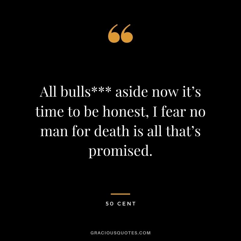 All bulls aside now it’s time to be honest, I fear no man for death is all that’s promised.