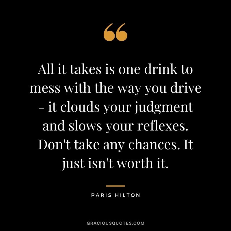 All it takes is one drink to mess with the way you drive - it clouds your judgment and slows your reflexes. Don't take any chances. It just isn't worth it.