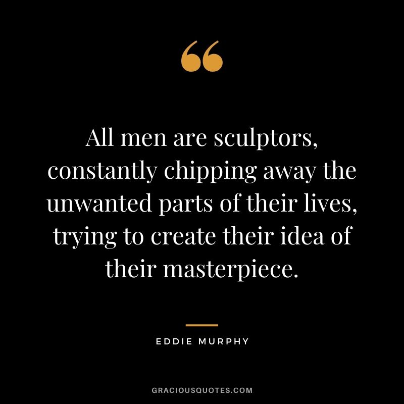All men are sculptors, constantly chipping away the unwanted parts of their lives, trying to create their idea of their masterpiece.