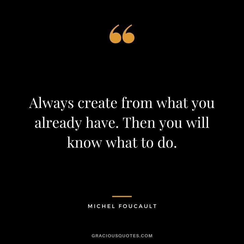 Always create from what you already have. Then you will know what to do.