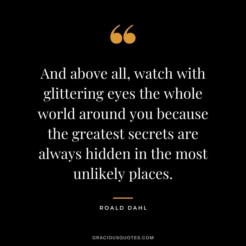 And above all, watch with glittering eyes the whole world around you because the greatest secrets are always hidden in the most unlikely places.