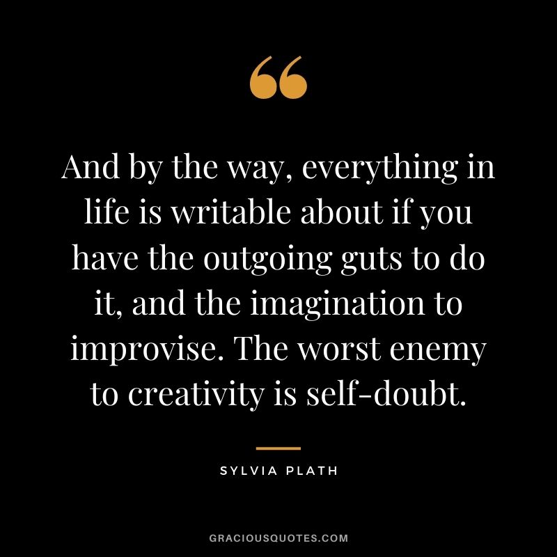 And by the way, everything in life is writable about if you have the outgoing guts to do it, and the imagination to improvise. The worst enemy to creativity is self-doubt.