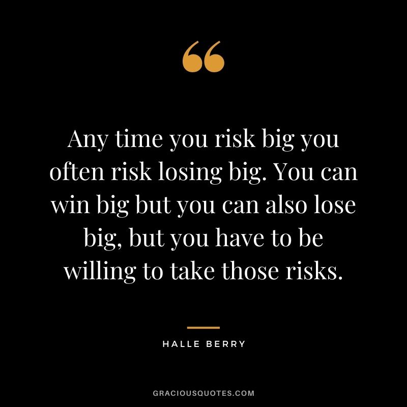 Any time you risk big you often risk losing big. You can win big but you can also lose big, but you have to be willing to take those risks.