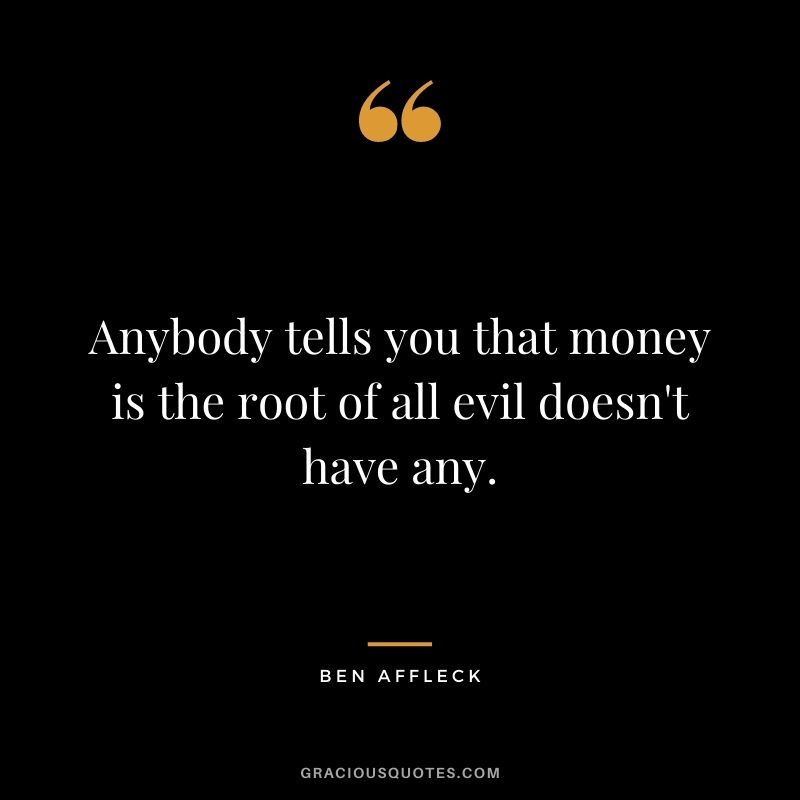 Anybody tells you that money is the root of all evil doesn't have any.