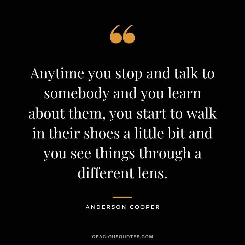 Anytime you stop and talk to somebody and you learn about them, you start to walk in their shoes a little bit and you see things through a different lens.