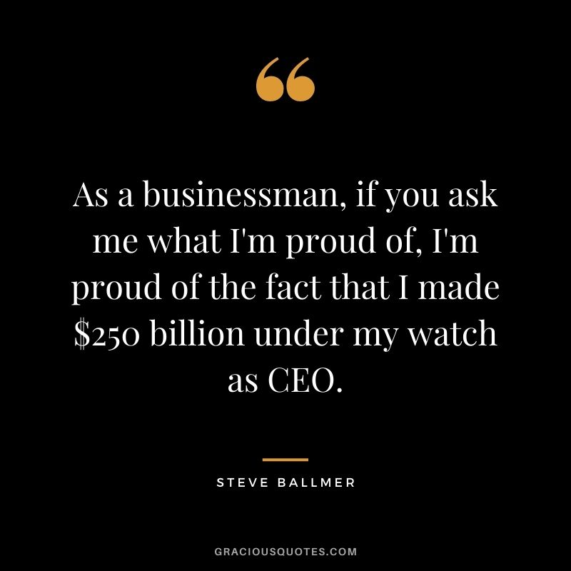 As a businessman, if you ask me what I'm proud of, I'm proud of the fact that I made $250 billion under my watch as CEO.