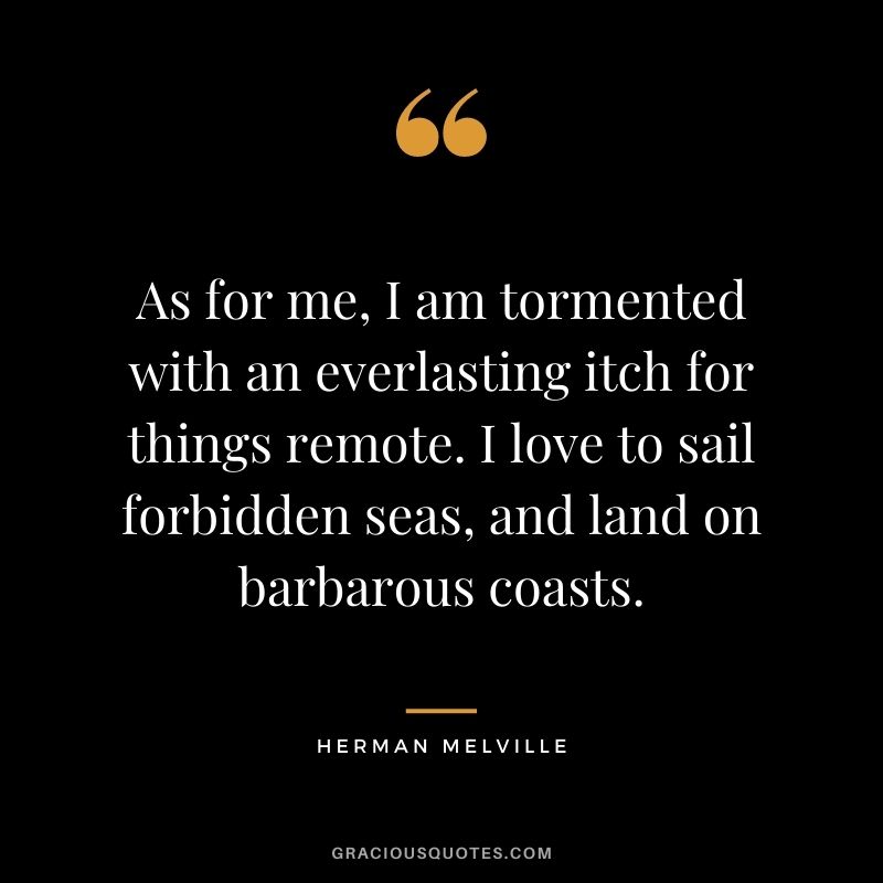 As for me, I am tormented with an everlasting itch for things remote. I love to sail forbidden seas, and land on barbarous coasts.