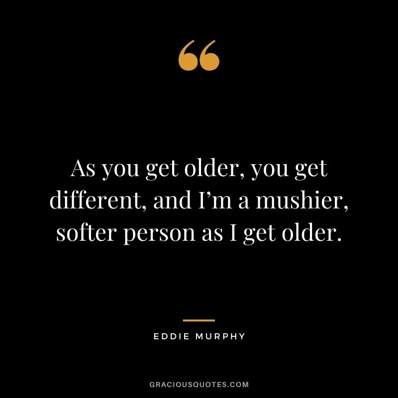 As you get older, you get different, and I’m a mushier, softer person as I get older.