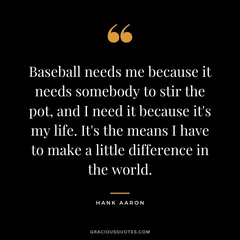 Baseball needs me because it needs somebody to stir the pot, and I need it because it's my life. It's the means I have to make a little difference in the world.