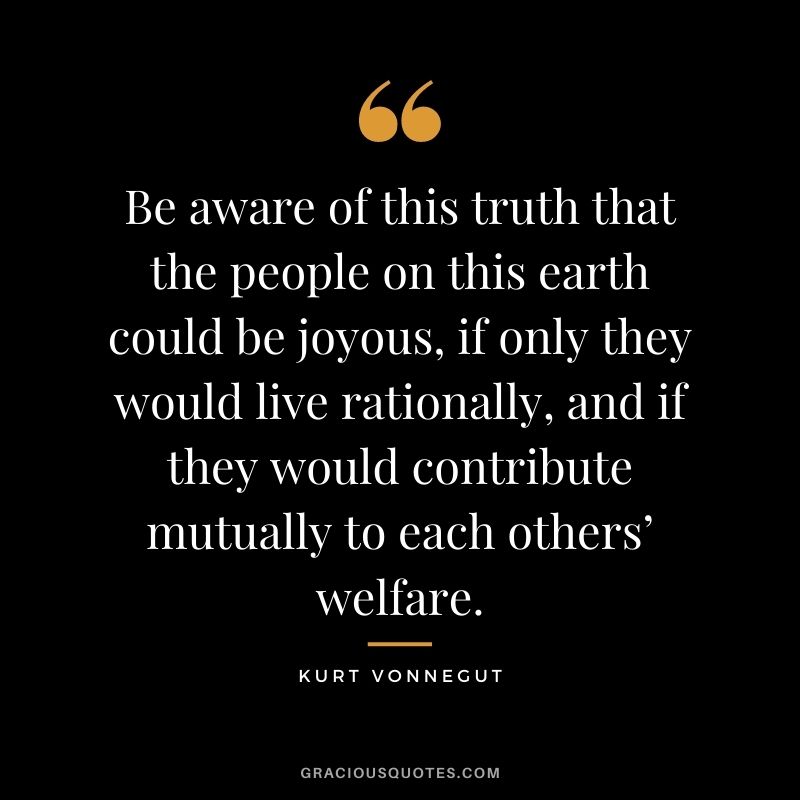 Be aware of this truth that the people on this earth could be joyous, if only they would live rationally, and if they would contribute mutually to each others’ welfare.