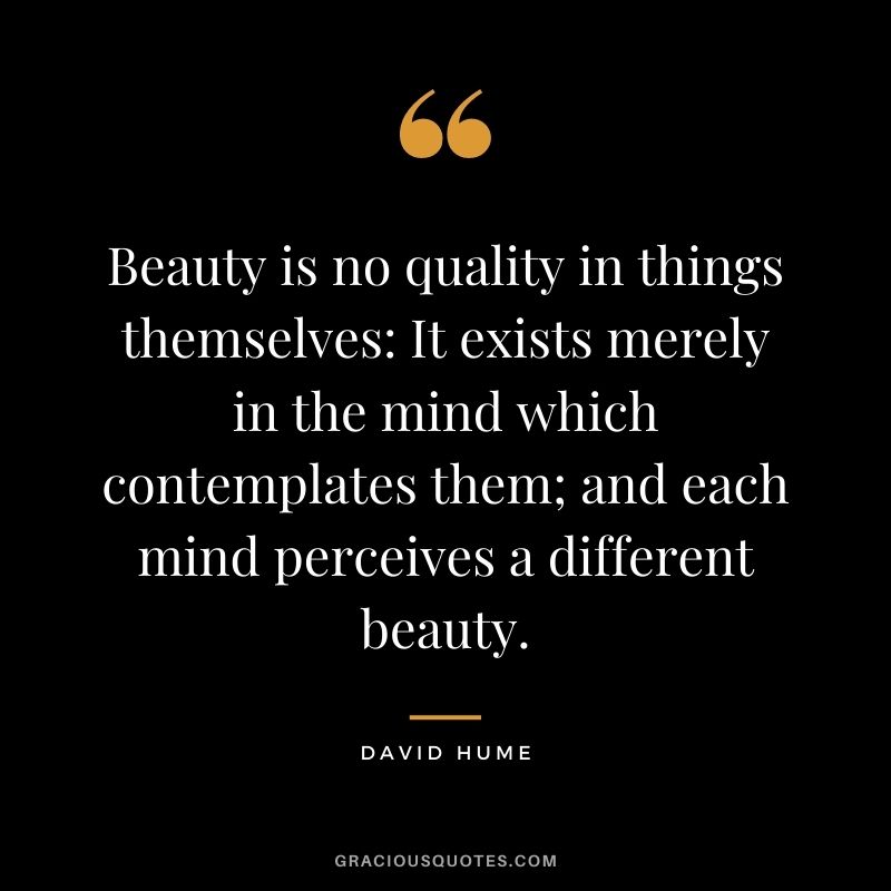 Beauty is no quality in things themselves: It exists merely in the mind which contemplates them; and each mind perceives a different beauty.