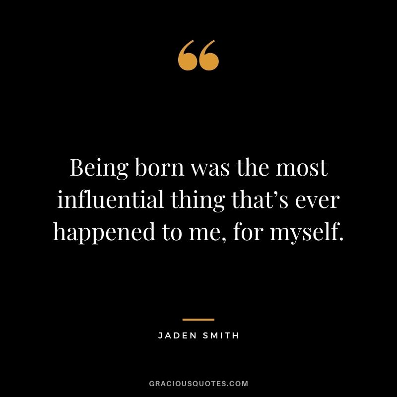 Being born was the most influential thing that’s ever happened to me, for myself.