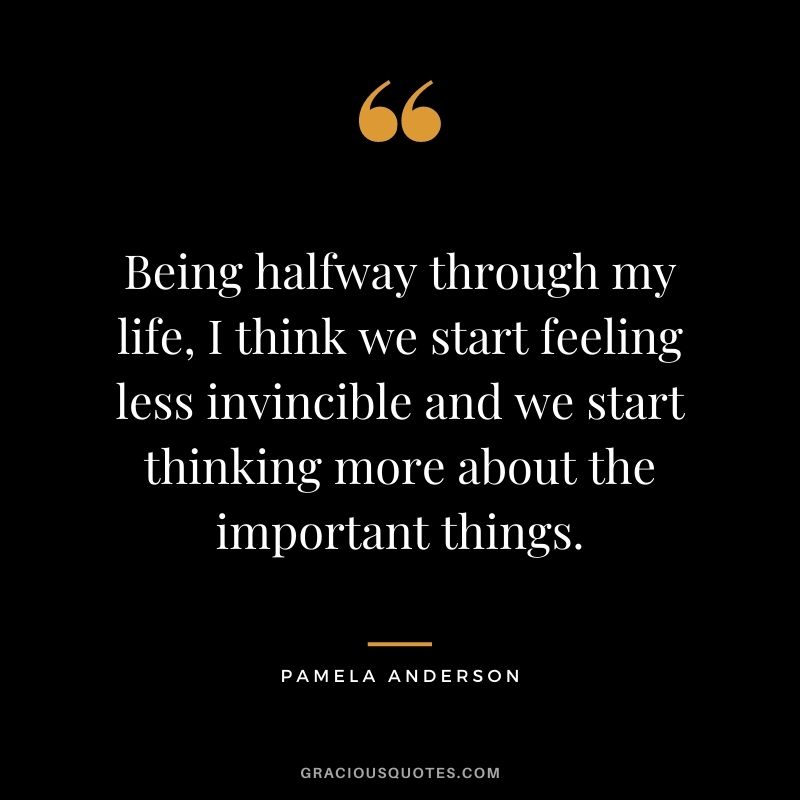 Being halfway through my life, I think we start feeling less invincible and we start thinking more about the important things.