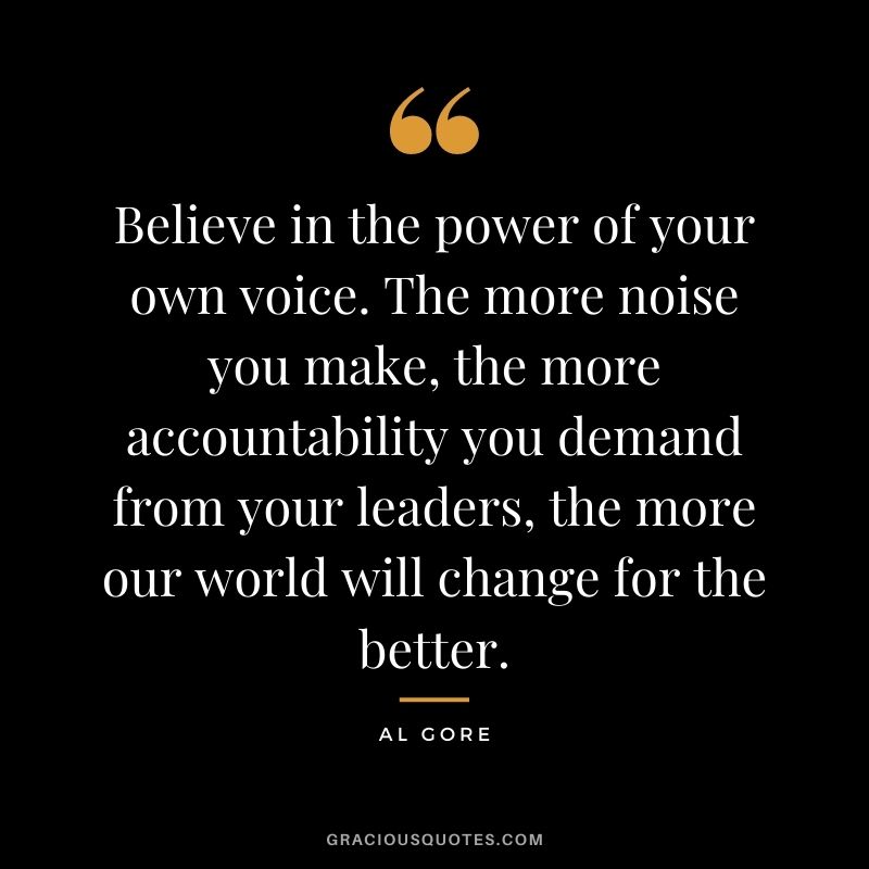Believe in the power of your own voice. The more noise you make, the more accountability you demand from your leaders, the more our world will change for the better.
