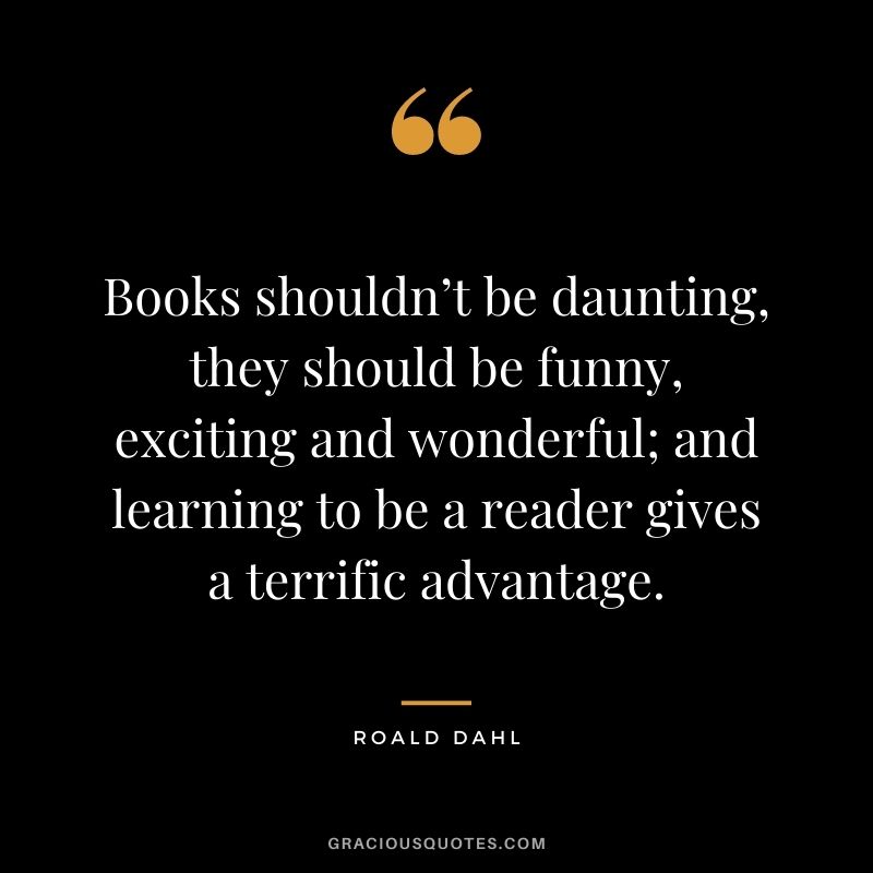 Books shouldn’t be daunting, they should be funny, exciting and wonderful; and learning to be a reader gives a terrific advantage.